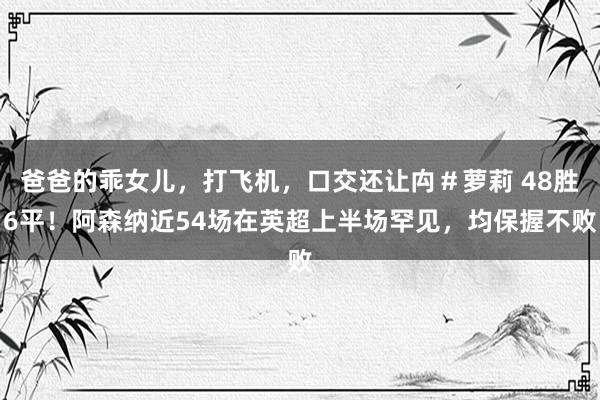 爸爸的乖女儿，打飞机，口交还让禸＃萝莉 48胜6平！阿森纳近54场在英超上半场罕见，均保握不败