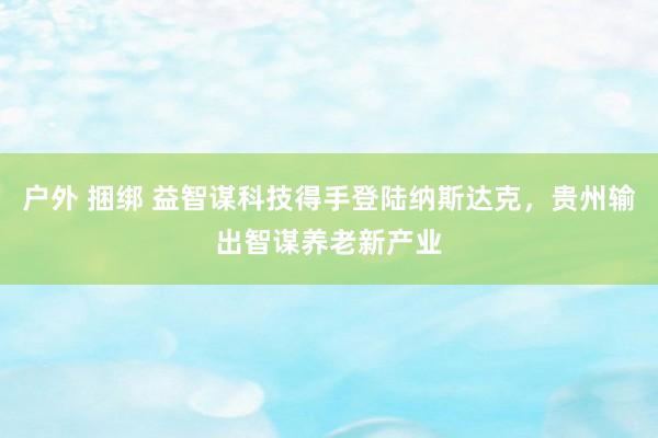 户外 捆绑 益智谋科技得手登陆纳斯达克，贵州输出智谋养老新产业