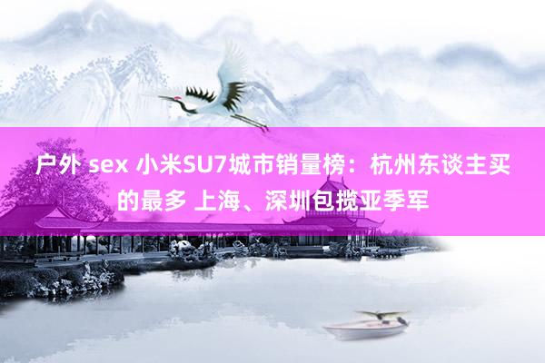 户外 sex 小米SU7城市销量榜：杭州东谈主买的最多 上海、深圳包揽亚季军