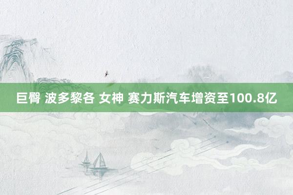 巨臀 波多黎各 女神 赛力斯汽车增资至100.8亿