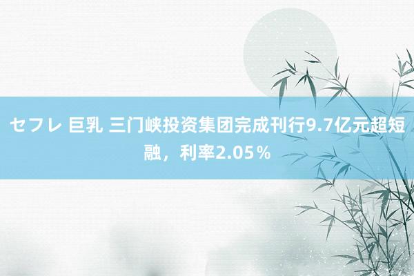 セフレ 巨乳 三门峡投资集团完成刊行9.7亿元超短融，利率2.05％