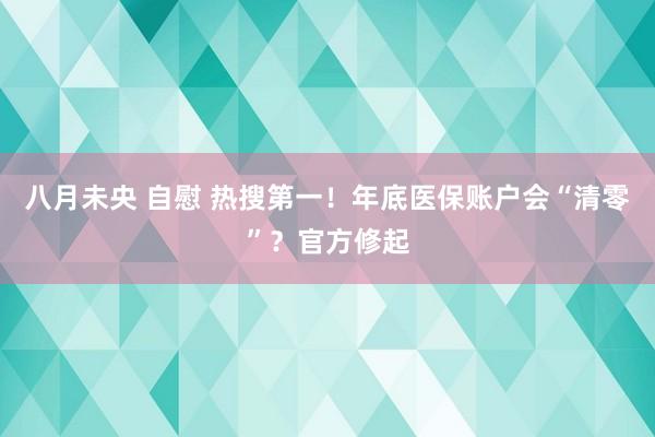 八月未央 自慰 热搜第一！年底医保账户会“清零”？官方修起