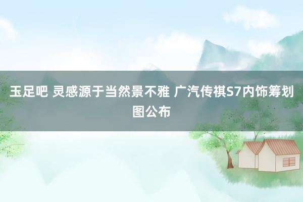 玉足吧 灵感源于当然景不雅 广汽传祺S7内饰筹划图公布
