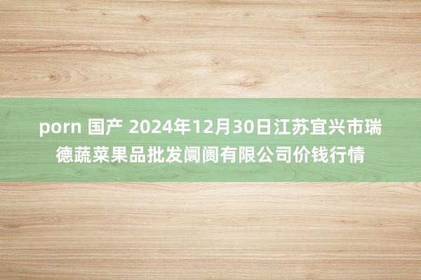 porn 国产 2024年12月30日江苏宜兴市瑞德蔬菜果品批发阛阓有限公司价钱行情