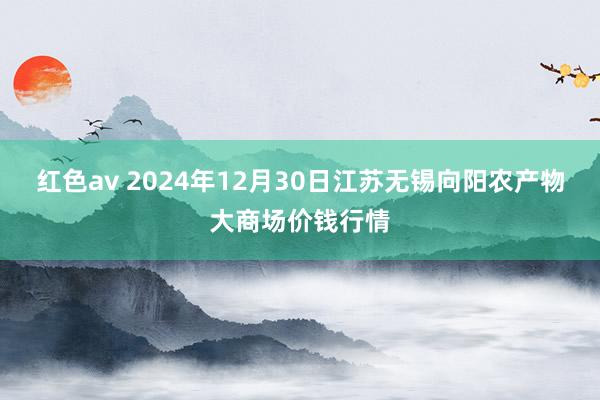 红色av 2024年12月30日江苏无锡向阳农产物大商场价钱行情