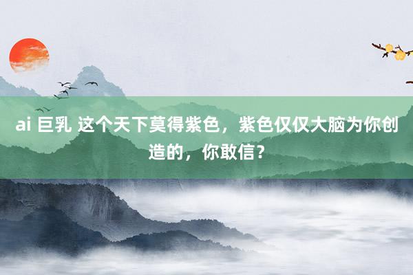 ai 巨乳 这个天下莫得紫色，紫色仅仅大脑为你创造的，你敢信？