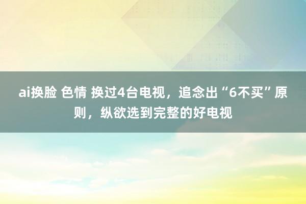ai换脸 色情 换过4台电视，追念出“6不买”原则，纵欲选到完整的好电视