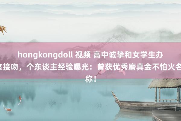 hongkongdoll 视频 高中诚挚和女学生办公室接吻，个东谈主经验曝光：曾获优秀磨真金不怕火名称！