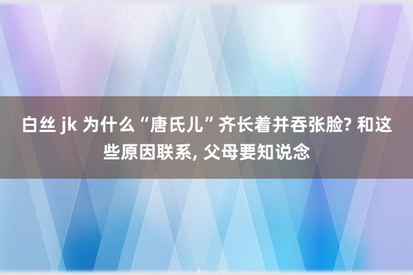 白丝 jk 为什么“唐氏儿”齐长着并吞张脸? 和这些原因联系， 父母要知说念