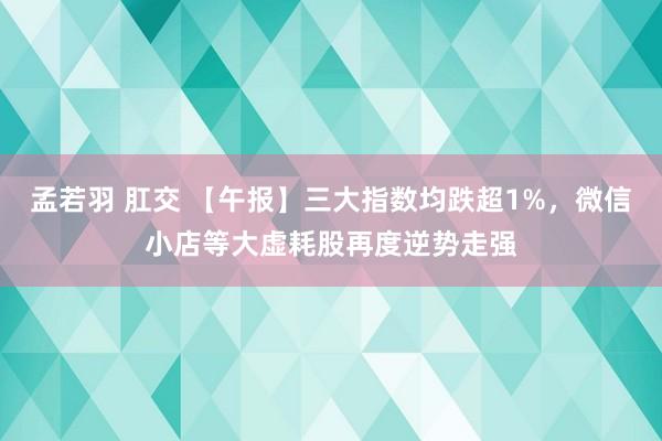 孟若羽 肛交 【午报】三大指数均跌超1%，微信小店等大虚耗股再度逆势走强