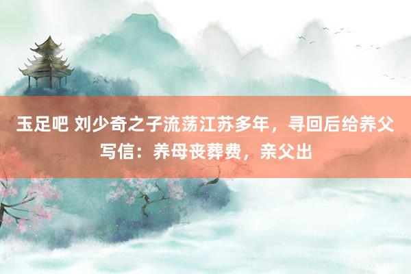 玉足吧 刘少奇之子流荡江苏多年，寻回后给养父写信：养母丧葬费，亲父出