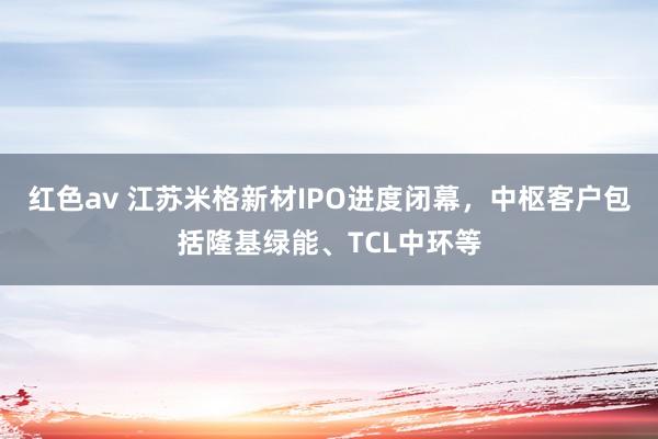 红色av 江苏米格新材IPO进度闭幕，中枢客户包括隆基绿能、TCL中环等