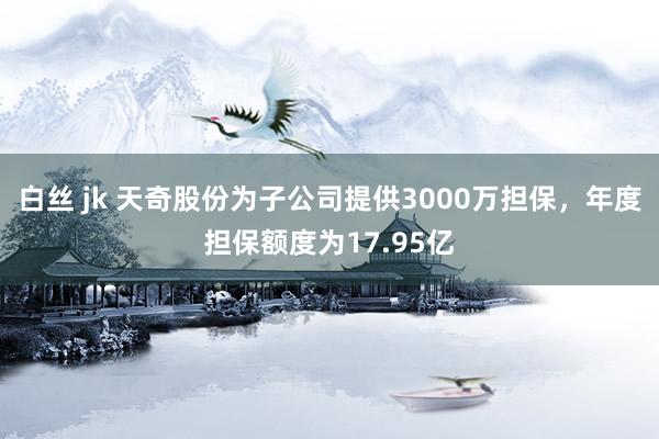 白丝 jk 天奇股份为子公司提供3000万担保，年度担保额度为17.95亿