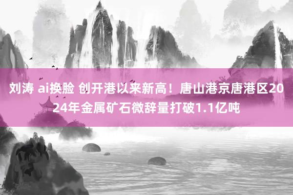 刘涛 ai换脸 创开港以来新高！唐山港京唐港区2024年金属矿石微辞量打破1.1亿吨