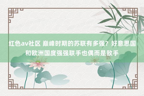 红色av社区 巅峰时期的苏联有多强？好意思国和欧洲国度强强联手也偶而是敌手