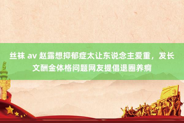 丝袜 av 赵露想抑郁症太让东说念主爱重，发长文酬金体格问题网友提倡退圈养痾