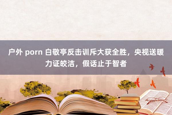 户外 porn 白敬亭反击训斥大获全胜，央视送暖力证皎洁，假话止于智者