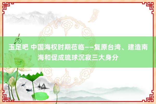 玉足吧 中国海权时期莅临——复原台湾、建造南海和促成琉球沉寂三大身分