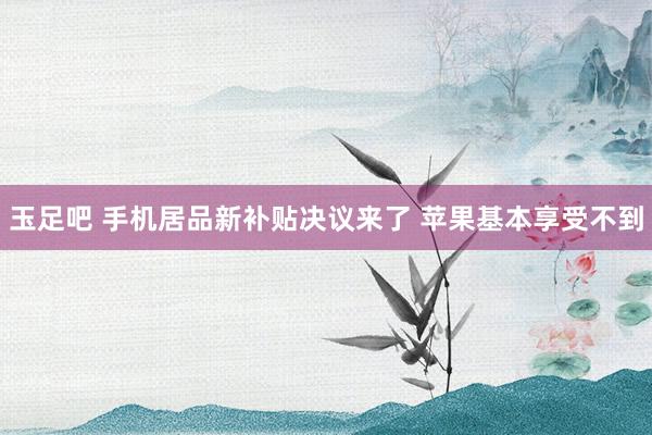 玉足吧 手机居品新补贴决议来了 苹果基本享受不到