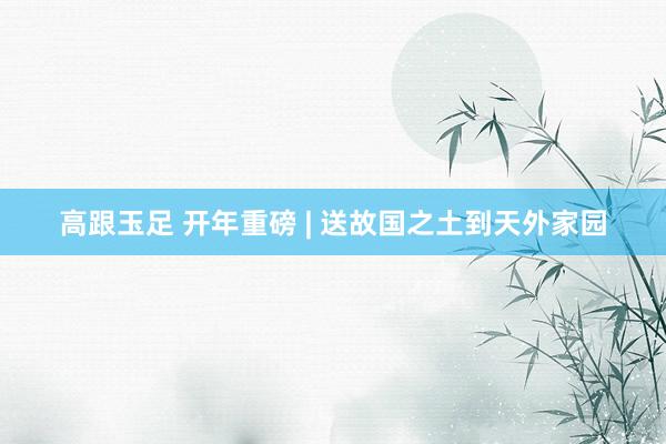 高跟玉足 开年重磅 | 送故国之土到天外家园