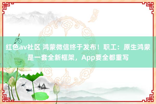 红色av社区 鸿蒙微信终于发布！职工：原生鸿蒙是一套全新框架，App要全都重写