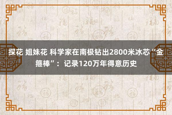 探花 姐妹花 科学家在南极钻出2800米冰芯“金箍棒”：记录120万年得意历史