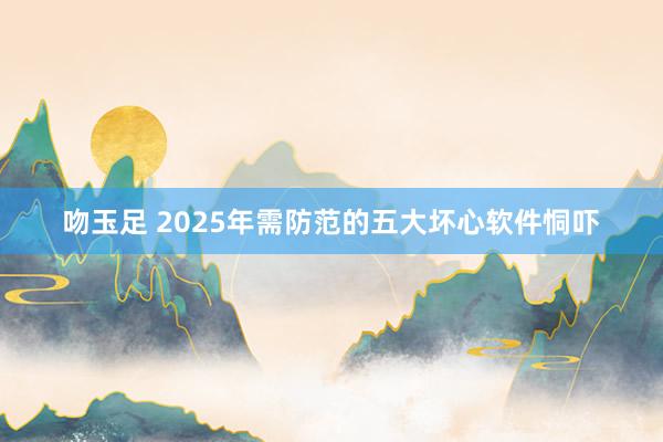 吻玉足 2025年需防范的五大坏心软件恫吓