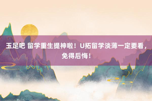 玉足吧 留学重生提神啦！U拓留学淡薄一定要看，免得后悔！