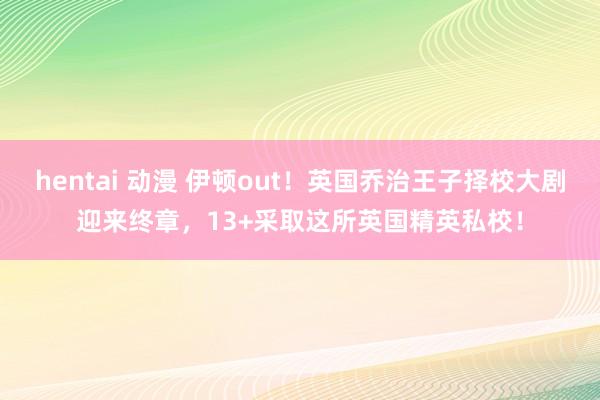 hentai 动漫 伊顿out！英国乔治王子择校大剧迎来终章，13+采取这所英国精英私校！