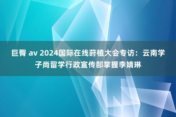 巨臀 av 2024国际在线莳植大会专访：云南学子尚留学行政宣传部掌握李婧琳
