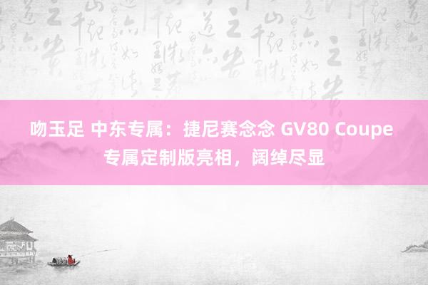 吻玉足 中东专属：捷尼赛念念 GV80 Coupe 专属定制版亮相，阔绰尽显