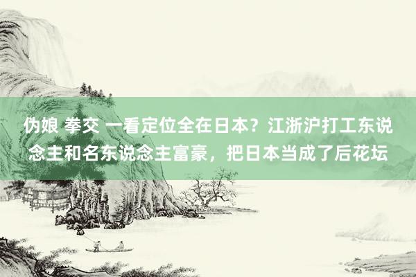 伪娘 拳交 一看定位全在日本？江浙沪打工东说念主和名东说念主富豪，把日本当成了后花坛