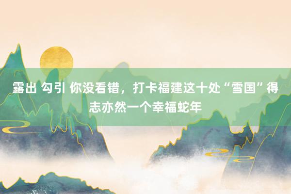 露出 勾引 你没看错，打卡福建这十处“雪国”得志亦然一个幸福蛇年