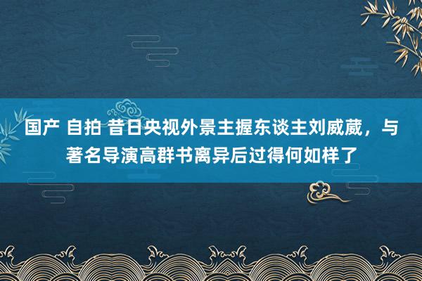 国产 自拍 昔日央视外景主握东谈主刘威葳，与著名导演高群书离异后过得何如样了