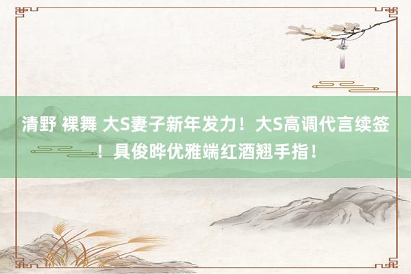 清野 裸舞 大S妻子新年发力！大S高调代言续签！具俊晔优雅端红酒翘手指！