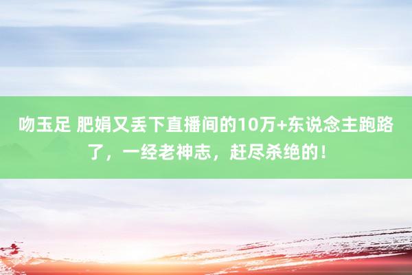 吻玉足 肥娟又丢下直播间的10万+东说念主跑路了，一经老神志，赶尽杀绝的！
