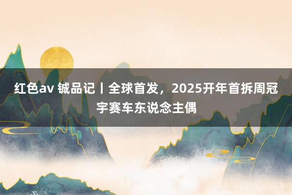 红色av 铖品记丨全球首发，2025开年首拆周冠宇赛车东说念主偶