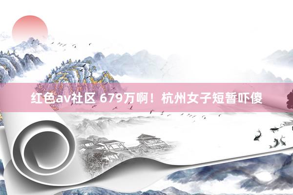 红色av社区 679万啊！杭州女子短暂吓傻
