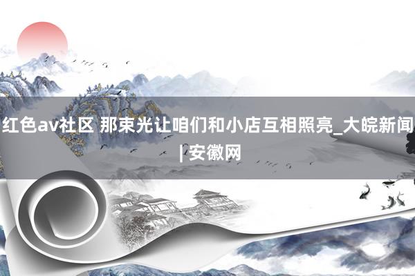 红色av社区 那束光让咱们和小店互相照亮_大皖新闻 | 安徽网