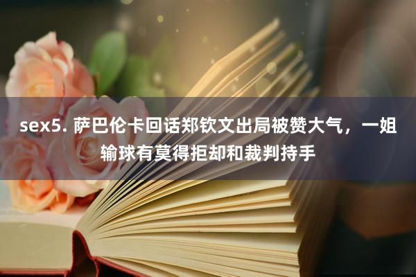 sex5. 萨巴伦卡回话郑钦文出局被赞大气，一姐输球有莫得拒却和裁判持手