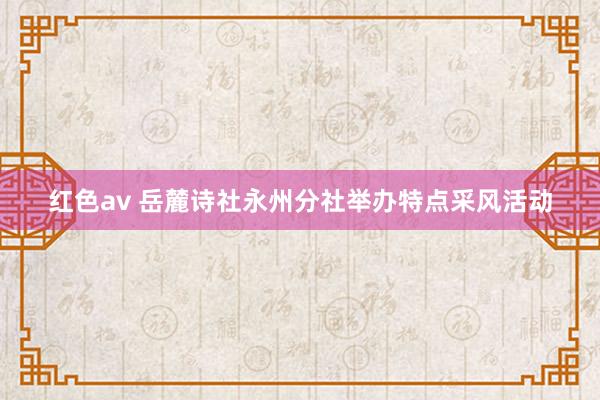 红色av 岳麓诗社永州分社举办特点采风活动