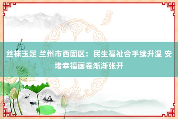 丝袜玉足 兰州市西固区：民生福祉合手续升温 安堵幸福画卷渐渐张开
