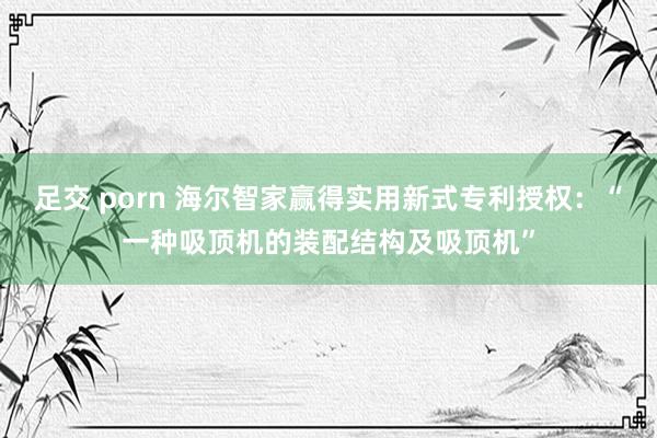 足交 porn 海尔智家赢得实用新式专利授权：“一种吸顶机的装配结构及吸顶机”