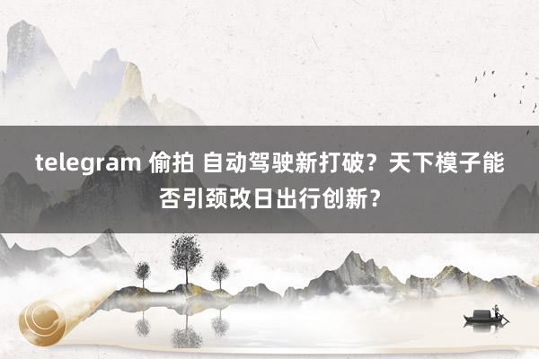 telegram 偷拍 自动驾驶新打破？天下模子能否引颈改日出行创新？