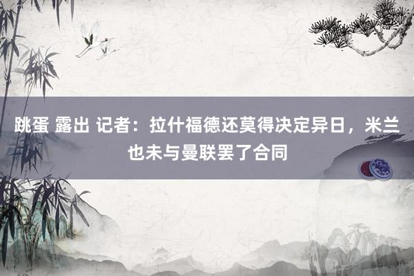 跳蛋 露出 记者：拉什福德还莫得决定异日，米兰也未与曼联罢了合同