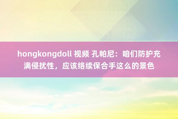 hongkongdoll 视频 孔帕尼：咱们防护充满侵扰性，应该络续保合手这么的景色
