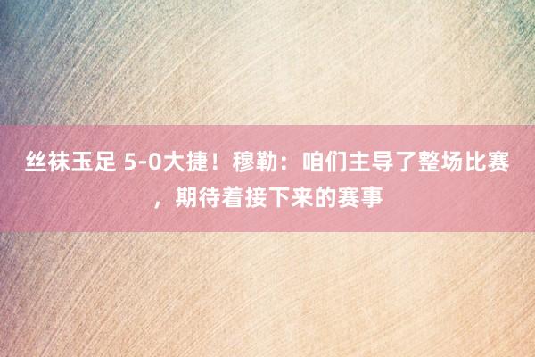 丝袜玉足 5-0大捷！穆勒：咱们主导了整场比赛，期待着接下来的赛事