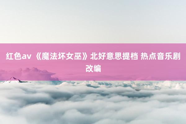 红色av 《魔法坏女巫》北好意思提档 热点音乐剧改编