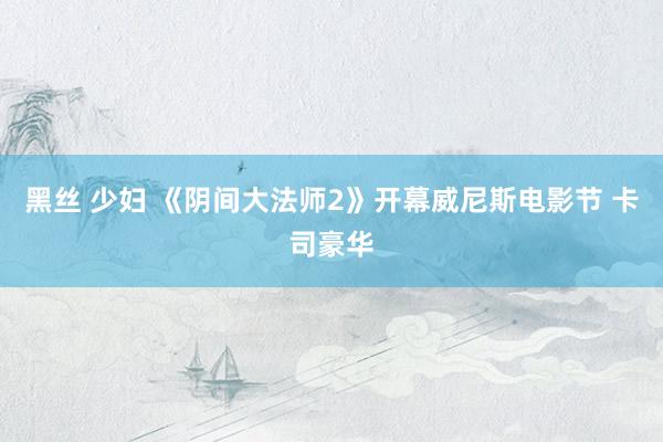 黑丝 少妇 《阴间大法师2》开幕威尼斯电影节 卡司豪华
