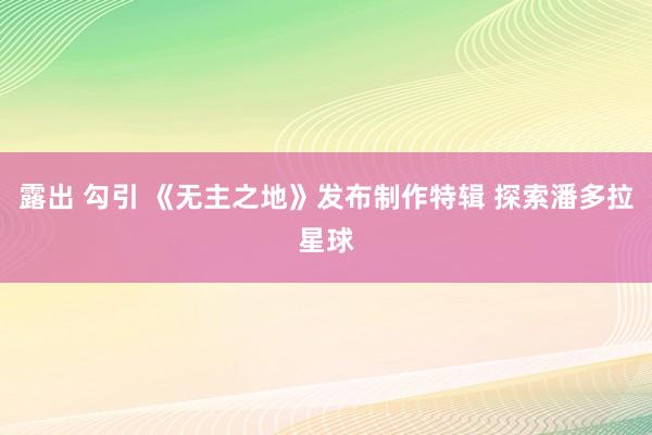 露出 勾引 《无主之地》发布制作特辑 探索潘多拉星球
